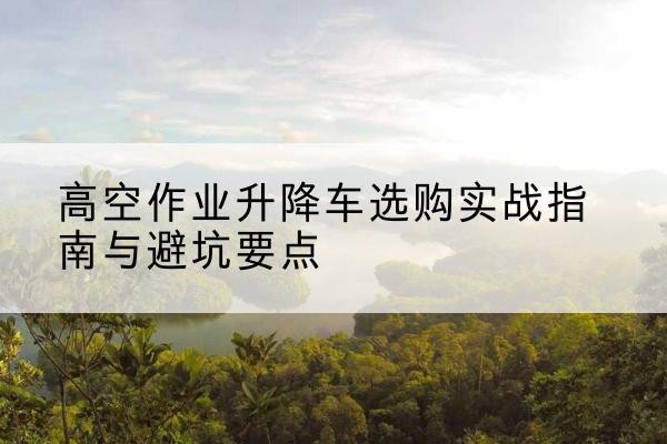阳江升降车怎么选-高空作业升降车选购实战指南与避坑要点