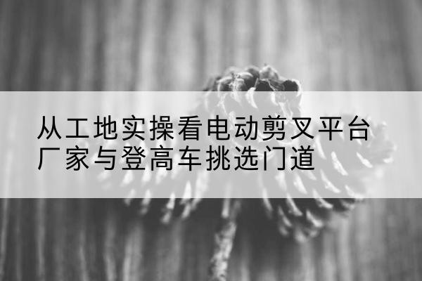 阳江电动剪叉升降平台厂家-从工地实操看电动剪叉平台厂家与登高车挑选门道