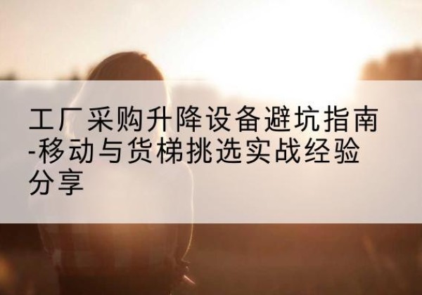 阳江移动式升降机怎么选-工厂采购升降设备避坑指南-移动与货梯挑选实战经验分享