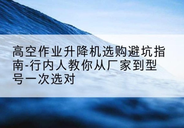 阳江升降平台厂家-高空作业升降机选购避坑指南-行内人教你从厂家到型号一次选对