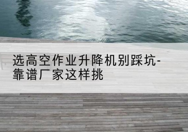 阳江剪叉式升降机厂家-选高空作业升降机别踩坑-靠谱厂家这样挑