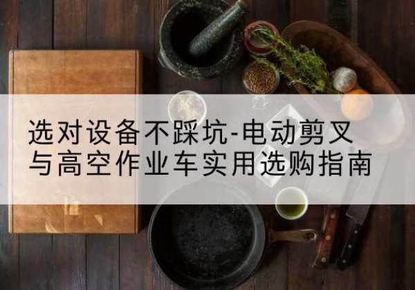 阳江电动剪叉升降平台怎么选-选对设备不踩坑-电动剪叉与高空作业车实用选购指南