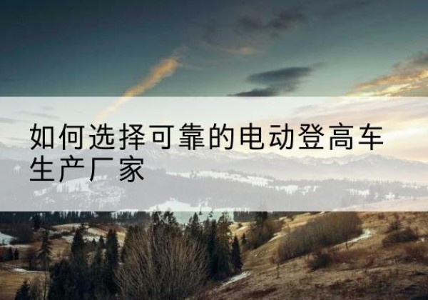 阳江电动登高车厂家-如何选择可靠的电动登高车生产厂家