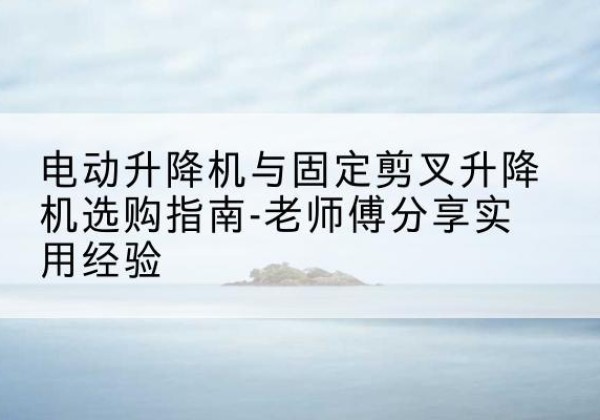 阳江电动升降机怎么选-电动升降机与固定剪叉升降机选购指南-老师傅分享实用经验