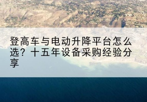 阳江登高车厂家厂家-登高车与电动升降平台怎么选？十五年设备采购经验分享