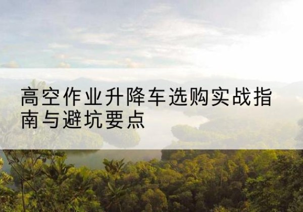 阳江升降车怎么选-高空作业升降车选购实战指南与避坑要点