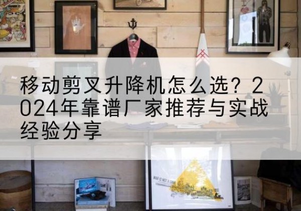 阳江升降平台厂家推荐-移动剪叉升降机怎么选？2024年靠谱厂家推荐与实战经验分享