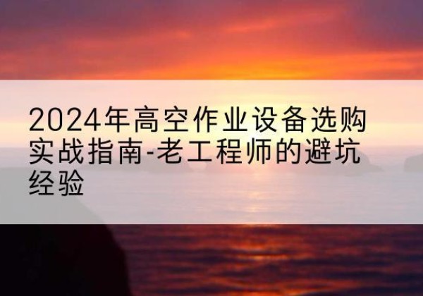 阳江高空作业升降机厂家推荐-2024年高空作业设备选购实战指南-老工程师的避坑经验